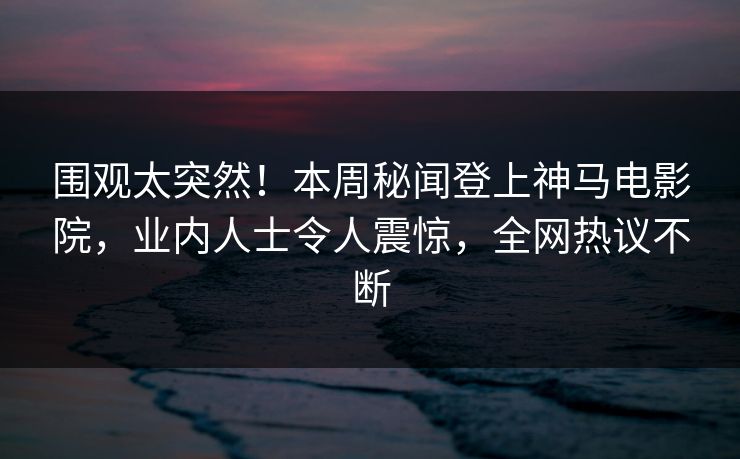 围观太突然！本周秘闻登上神马电影院，业内人士令人震惊，全网热议不断