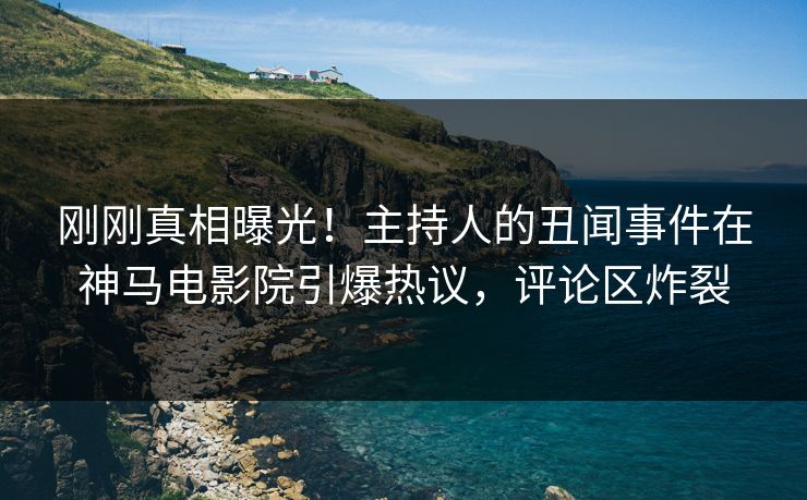 刚刚真相曝光！主持人的丑闻事件在神马电影院引爆热议，评论区炸裂
