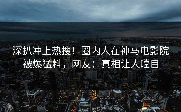 深扒冲上热搜！圈内人在神马电影院被爆猛料，网友：真相让人瞠目