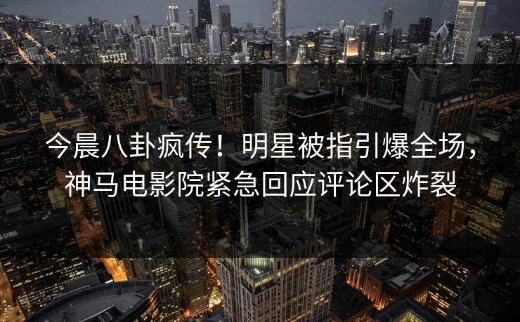 今晨八卦疯传！明星被指引爆全场，神马电影院紧急回应评论区炸裂