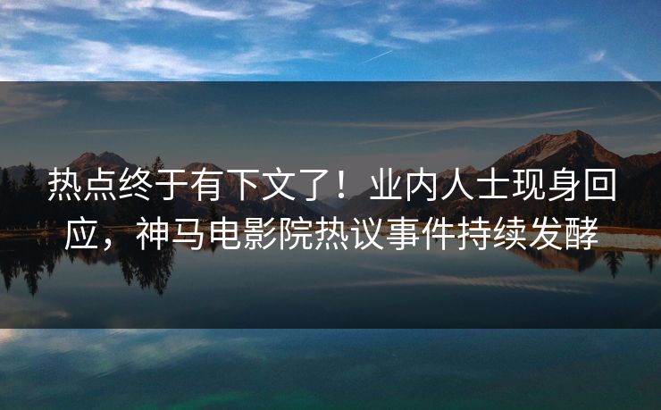 热点终于有下文了！业内人士现身回应，神马电影院热议事件持续发酵