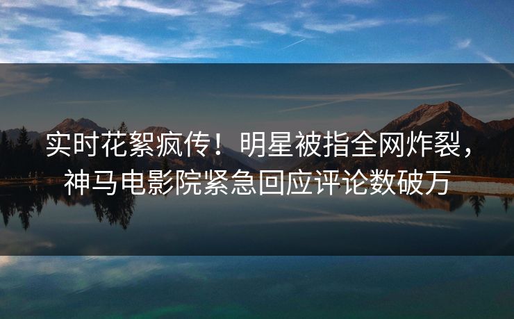 实时花絮疯传！明星被指全网炸裂，神马电影院紧急回应评论数破万