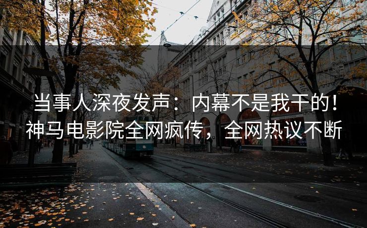 当事人深夜发声：内幕不是我干的！神马电影院全网疯传，全网热议不断