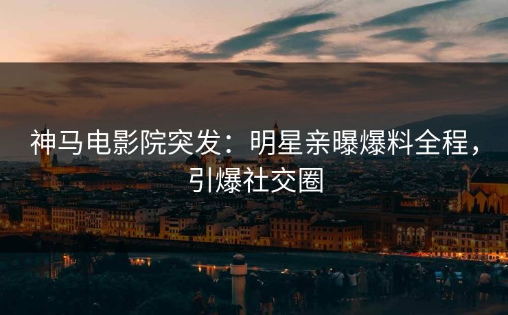 神马电影院突发：明星亲曝爆料全程，引爆社交圈