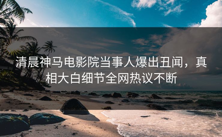 清晨神马电影院当事人爆出丑闻，真相大白细节全网热议不断