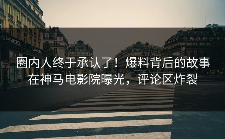圈内人终于承认了！爆料背后的故事在神马电影院曝光，评论区炸裂