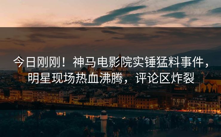 今日刚刚！神马电影院实锤猛料事件，明星现场热血沸腾，评论区炸裂