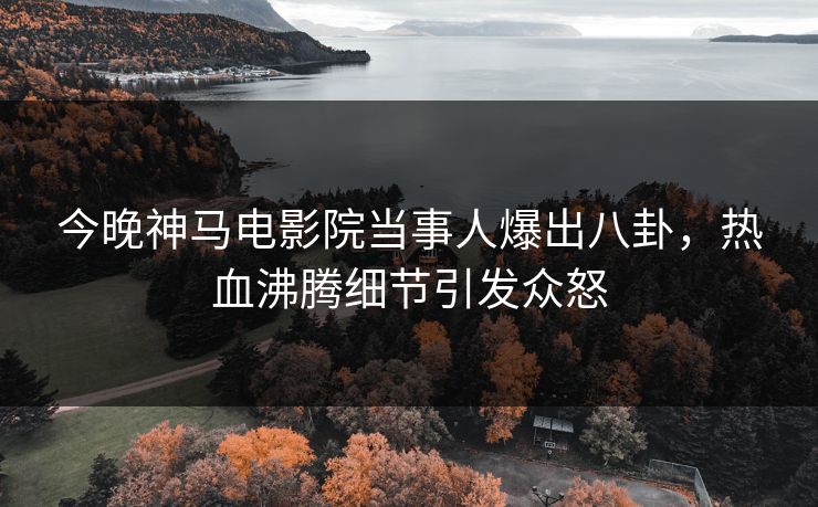 今晚神马电影院当事人爆出八卦，热血沸腾细节引发众怒