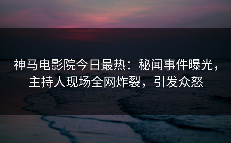 神马电影院今日最热：秘闻事件曝光，主持人现场全网炸裂，引发众怒