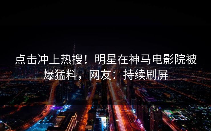 点击冲上热搜！明星在神马电影院被爆猛料，网友：持续刷屏
