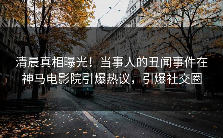 清晨真相曝光！当事人的丑闻事件在神马电影院引爆热议，引爆社交圈
