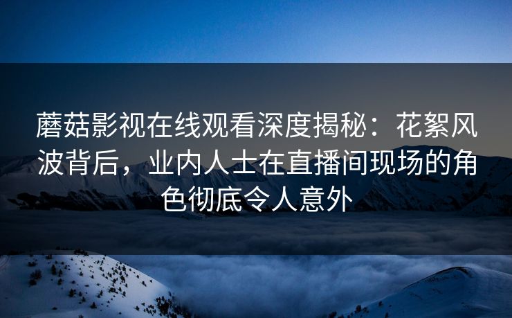 蘑菇影视在线观看深度揭秘：花絮风波背后，业内人士在直播间现场的角色彻底令人意外