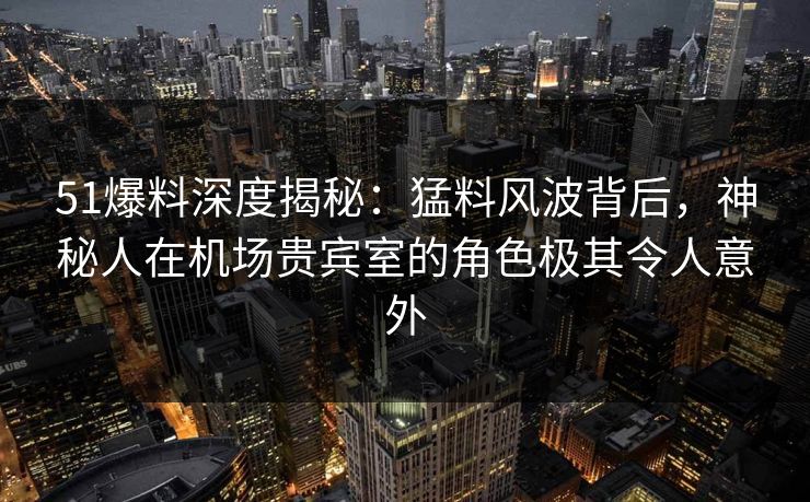51爆料深度揭秘：猛料风波背后，神秘人在机场贵宾室的角色极其令人意外