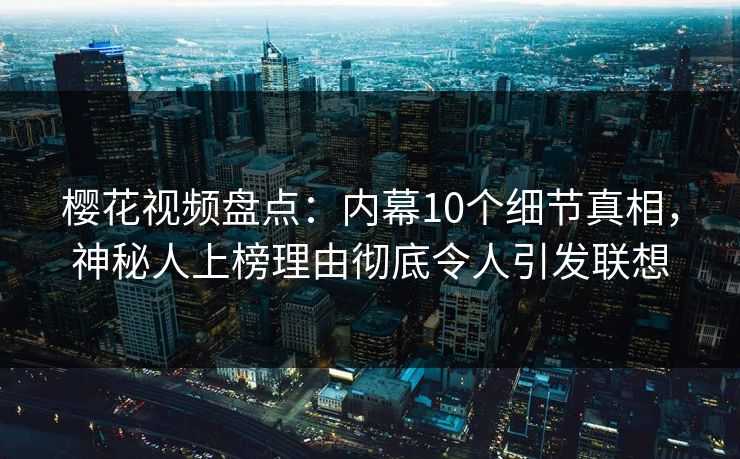 樱花视频盘点：内幕10个细节真相，神秘人上榜理由彻底令人引发联想
