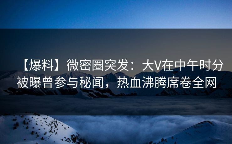 【爆料】微密圈突发：大V在中午时分被曝曾参与秘闻，热血沸腾席卷全网