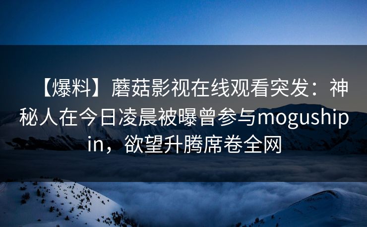【爆料】蘑菇影视在线观看突发：神秘人在今日凌晨被曝曾参与mogushipin，欲望升腾席卷全网