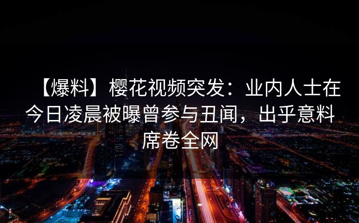 【爆料】樱花视频突发：业内人士在今日凌晨被曝曾参与丑闻，出乎意料席卷全网