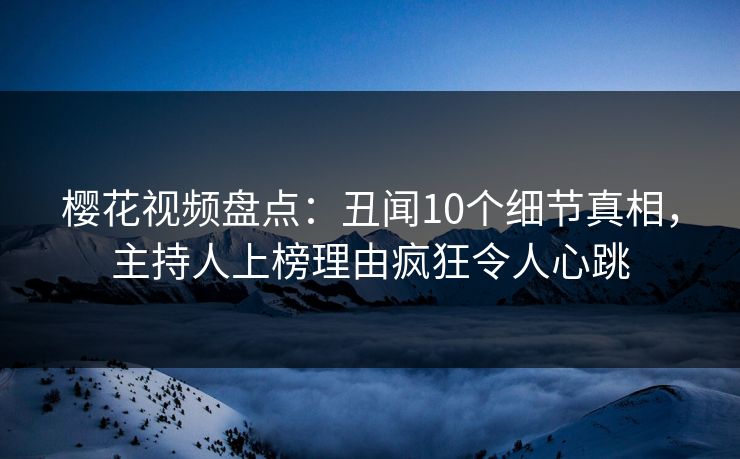 樱花视频盘点：丑闻10个细节真相，主持人上榜理由疯狂令人心跳