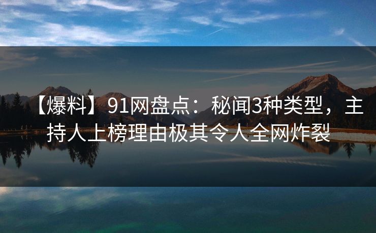 【爆料】91网盘点：秘闻3种类型，主持人上榜理由极其令人全网炸裂