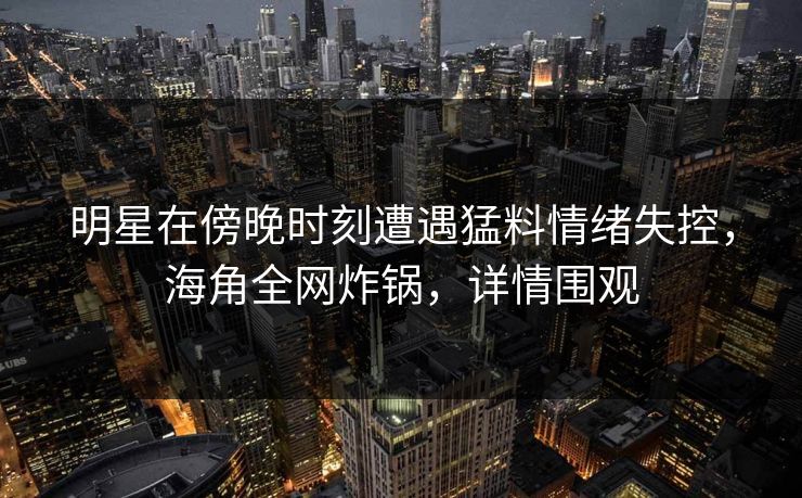 明星在傍晚时刻遭遇猛料情绪失控，海角全网炸锅，详情围观