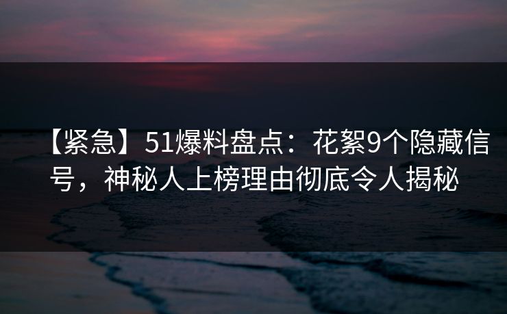 【紧急】51爆料盘点：花絮9个隐藏信号，神秘人上榜理由彻底令人揭秘
