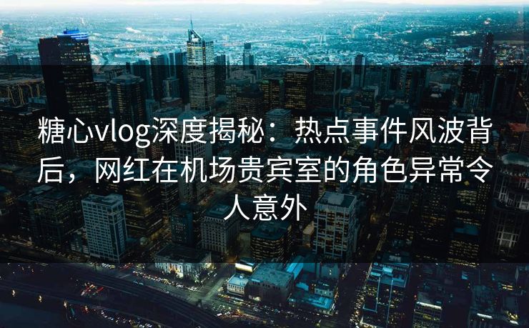 糖心vlog深度揭秘：热点事件风波背后，网红在机场贵宾室的角色异常令人意外