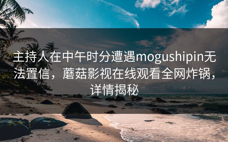 主持人在中午时分遭遇mogushipin无法置信，蘑菇影视在线观看全网炸锅，详情揭秘