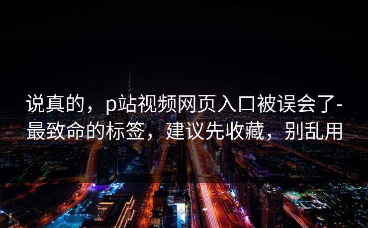 说真的，p站视频网页入口被误会了-最致命的标签，建议先收藏，别乱用