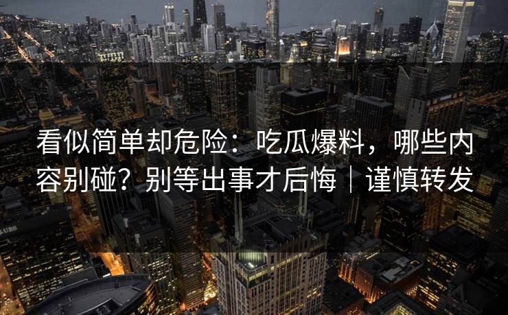 看似简单却危险：吃瓜爆料，哪些内容别碰？别等出事才后悔｜谨慎转发