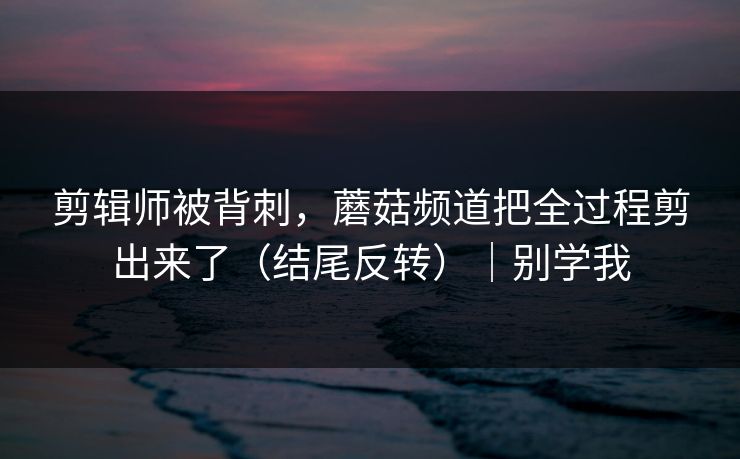 剪辑师被背刺，蘑菇频道把全过程剪出来了（结尾反转）｜别学我