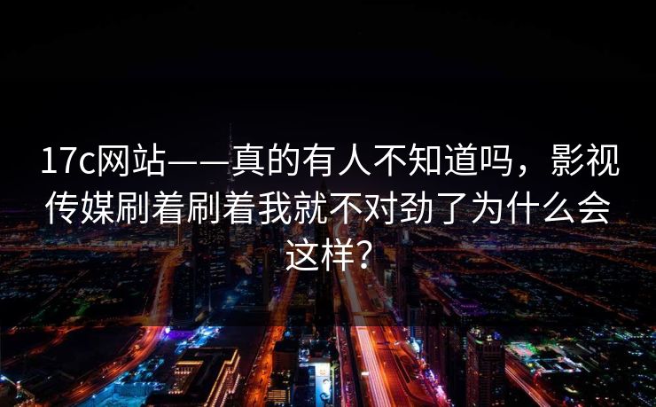 17c网站——真的有人不知道吗,影视传媒刷着刷着我就不对劲了为什么会这样? 17c网站——真的有人不知道吗,影视传媒刷着刷着我就不对劲了为什么会这样?