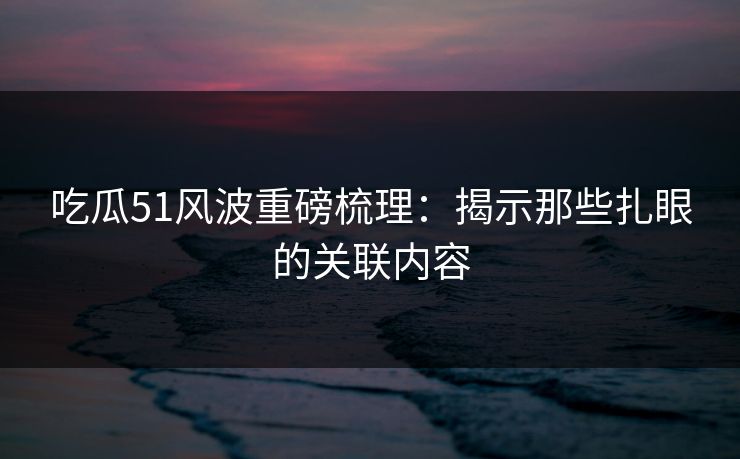吃瓜51风波重磅梳理:揭示那些扎眼的关联内容 吃瓜51风波重磅梳理:揭示那些扎眼的关联内容