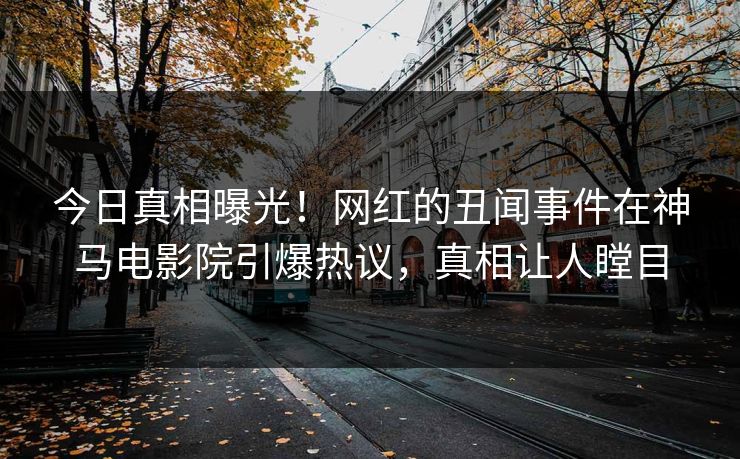 今日真相曝光！网红的丑闻事件在神马电影院引爆热议，真相让人瞠目