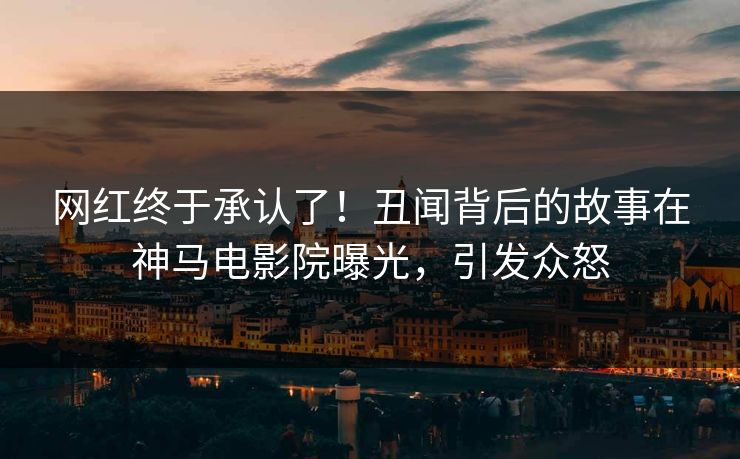 网红终于承认了！丑闻背后的故事在神马电影院曝光，引发众怒