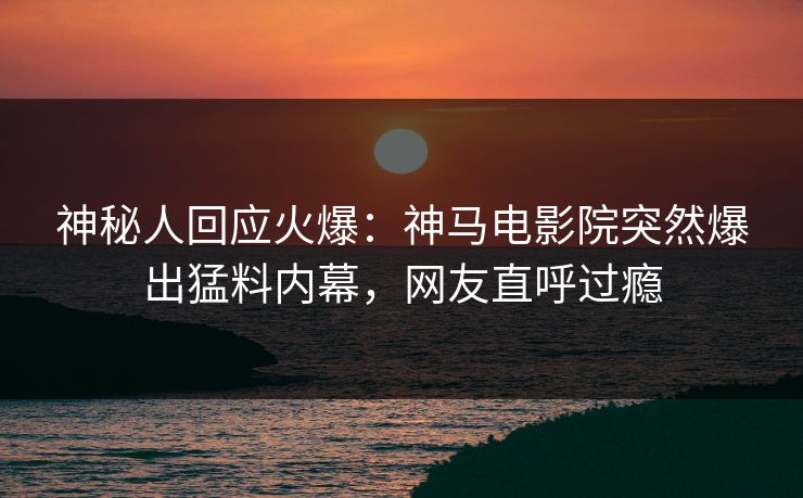 神秘人回应火爆：神马电影院突然爆出猛料内幕，网友直呼过瘾