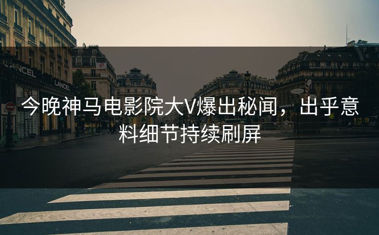 今晚神马电影院大V爆出秘闻，出乎意料细节持续刷屏