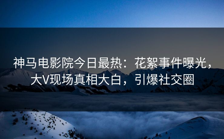 神马电影院今日最热：花絮事件曝光，大V现场真相大白，引爆社交圈