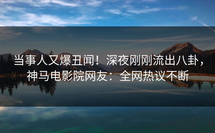 当事人又爆丑闻！深夜刚刚流出八卦，神马电影院网友：全网热议不断