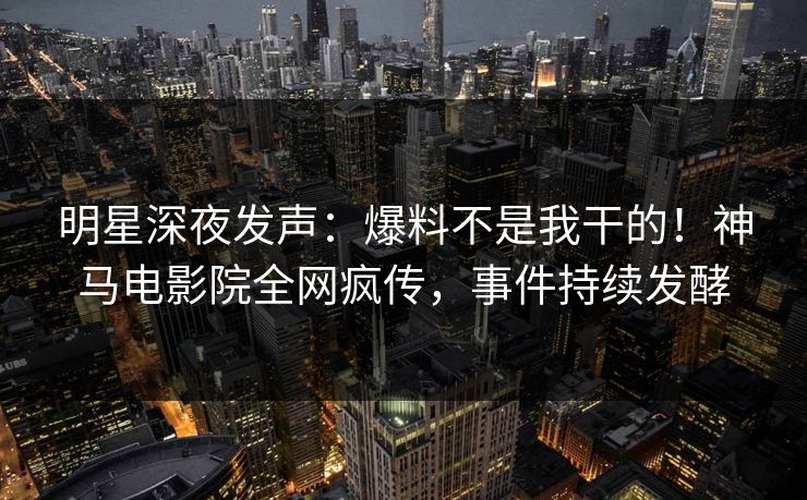明星深夜发声：爆料不是我干的！神马电影院全网疯传，事件持续发酵