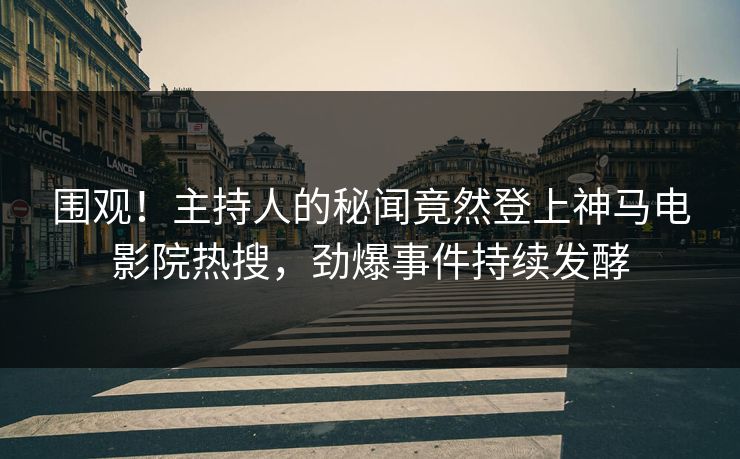 围观！主持人的秘闻竟然登上神马电影院热搜，劲爆事件持续发酵