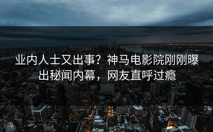 业内人士又出事？神马电影院刚刚曝出秘闻内幕，网友直呼过瘾