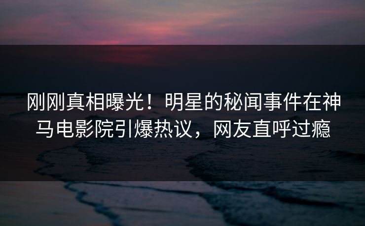 刚刚真相曝光！明星的秘闻事件在神马电影院引爆热议，网友直呼过瘾