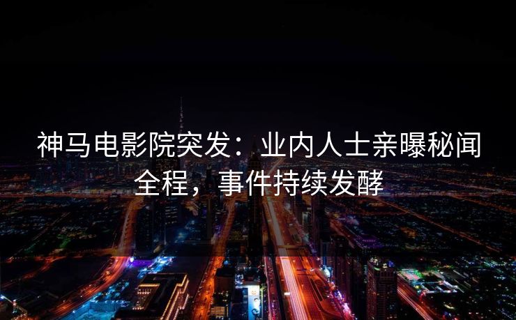 神马电影院突发：业内人士亲曝秘闻全程，事件持续发酵