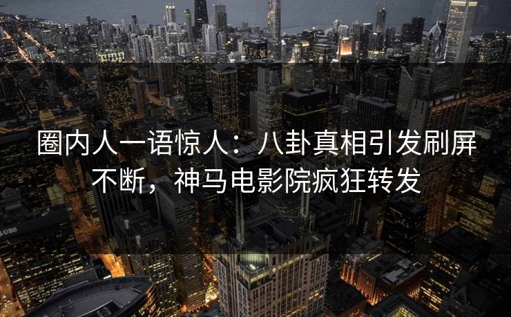 圈内人一语惊人：八卦真相引发刷屏不断，神马电影院疯狂转发
