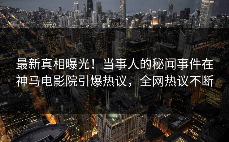 最新真相曝光！当事人的秘闻事件在神马电影院引爆热议，全网热议不断