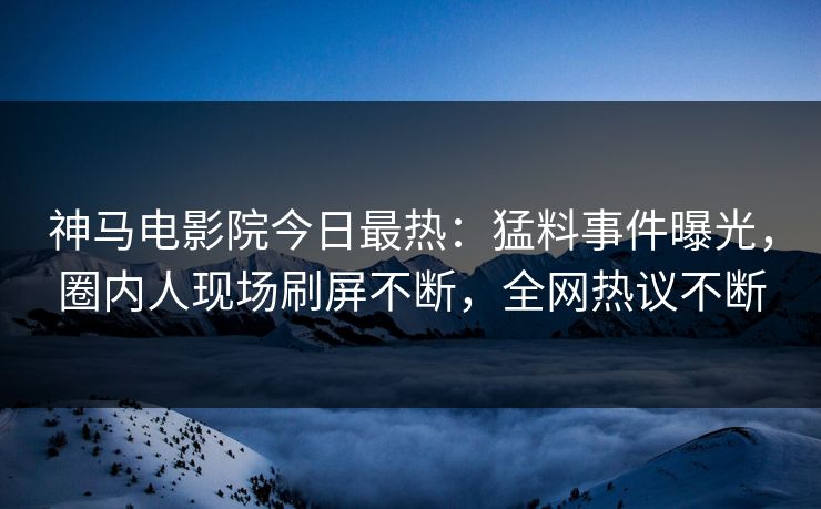 神马电影院今日最热：猛料事件曝光，圈内人现场刷屏不断，全网热议不断
