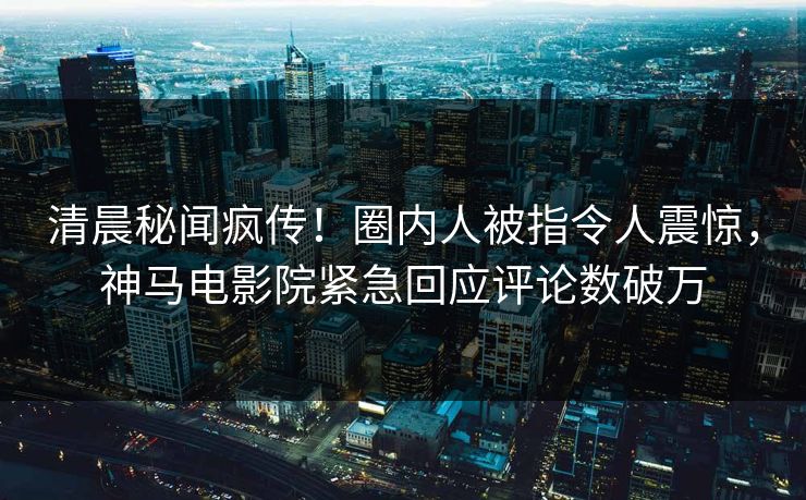 清晨秘闻疯传！圈内人被指令人震惊，神马电影院紧急回应评论数破万