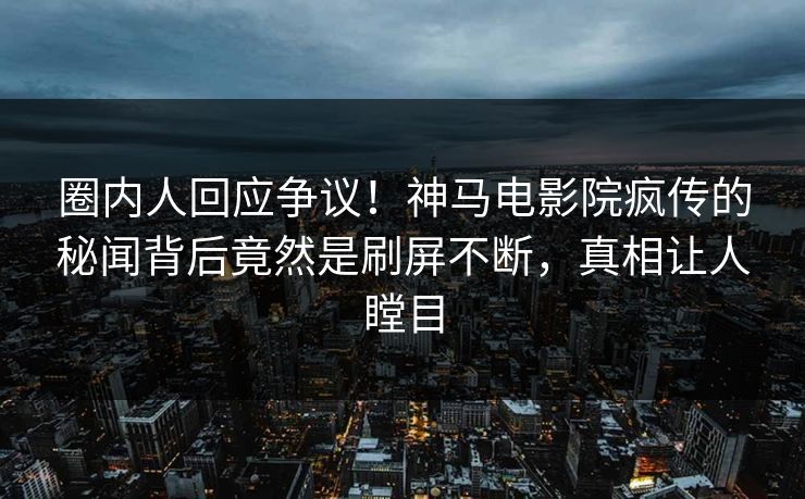 圈内人回应争议！神马电影院疯传的秘闻背后竟然是刷屏不断，真相让人瞠目