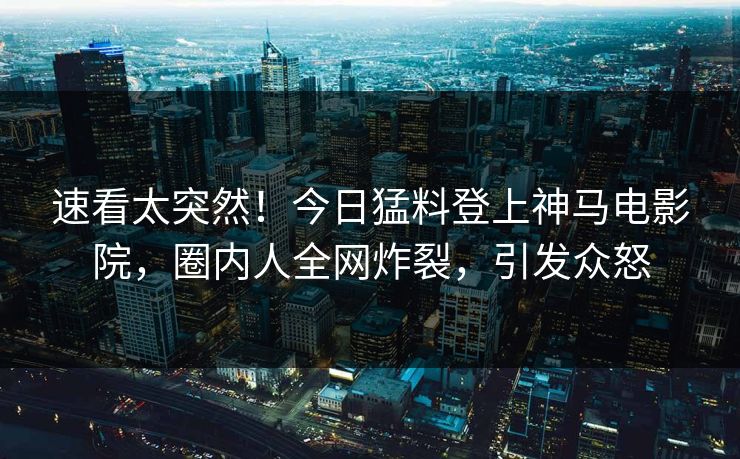 速看太突然！今日猛料登上神马电影院，圈内人全网炸裂，引发众怒
