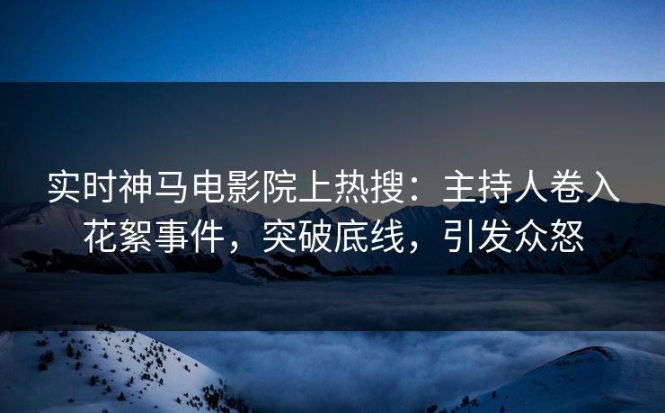 实时神马电影院上热搜：主持人卷入花絮事件，突破底线，引发众怒